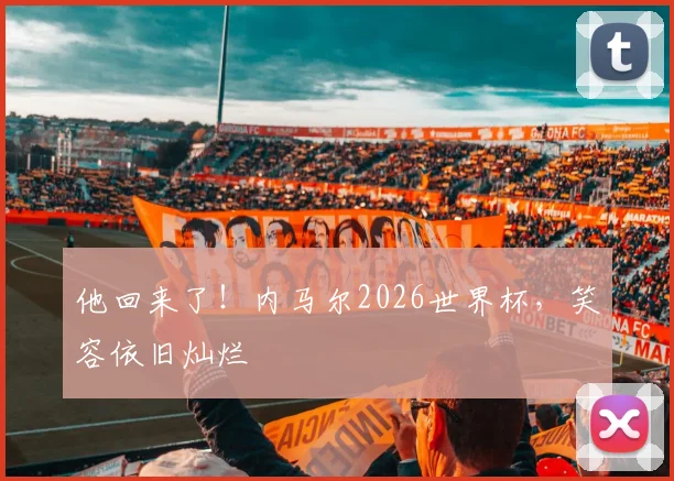 他回来了!内马尔2026世界杯,笑容依旧灿烂