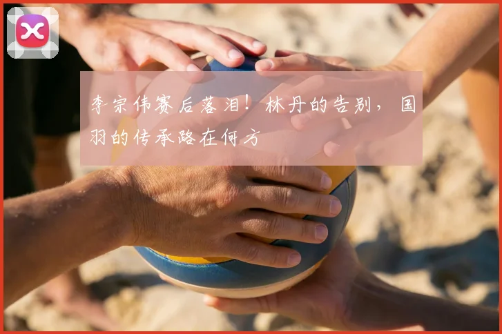 李宗伟赛后落泪！林丹的告别，国羽的传承路在何方
