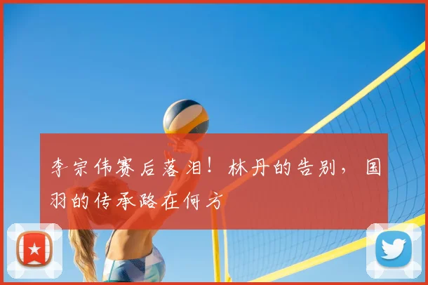 李宗伟赛后落泪！林丹的告别，国羽的传承路在何方