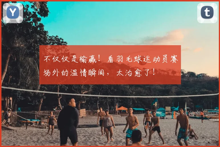 不仅仅是输赢!看羽毛球运动员赛场外的温情瞬间,太治愈了!