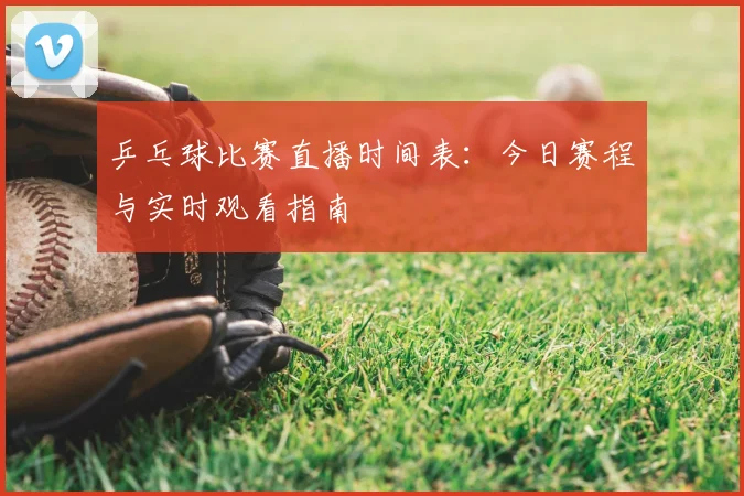 乒乓球比赛直播时间表:今日赛程与实时观看指南