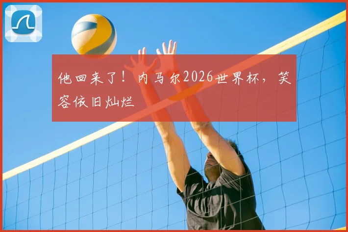他回来了!内马尔2026世界杯,笑容依旧灿烂